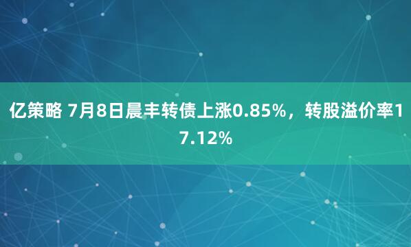 亿策略 7月8日晨丰转债上涨0.85%，转股溢价率17.12%