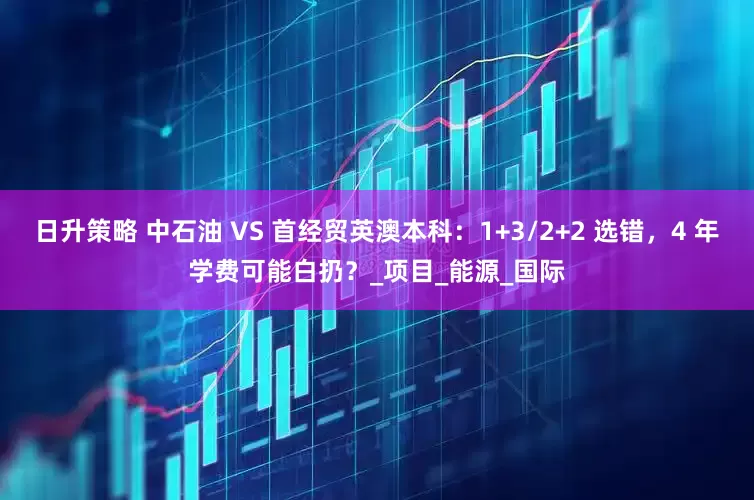 日升策略 中石油 VS 首经贸英澳本科：1+3/2+2 选错，4 年学费可能白扔？_项目_能源_国际
