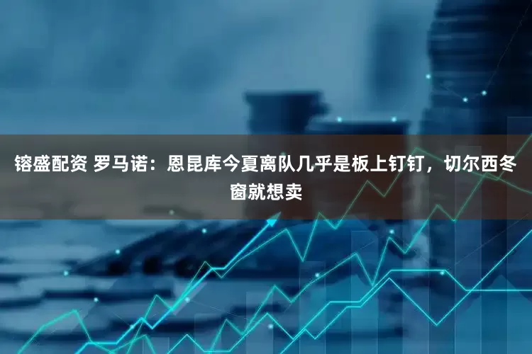 镕盛配资 罗马诺：恩昆库今夏离队几乎是板上钉钉，切尔西冬窗就想卖