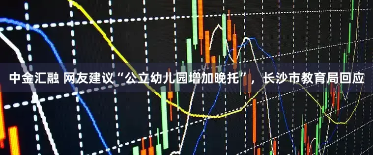 中金汇融 网友建议“公立幼儿园增加晚托”，长沙市教育局回应