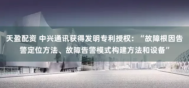 天盈配资 中兴通讯获得发明专利授权：“故障根因告警定位方法、故障告警模式构建方法和设备”