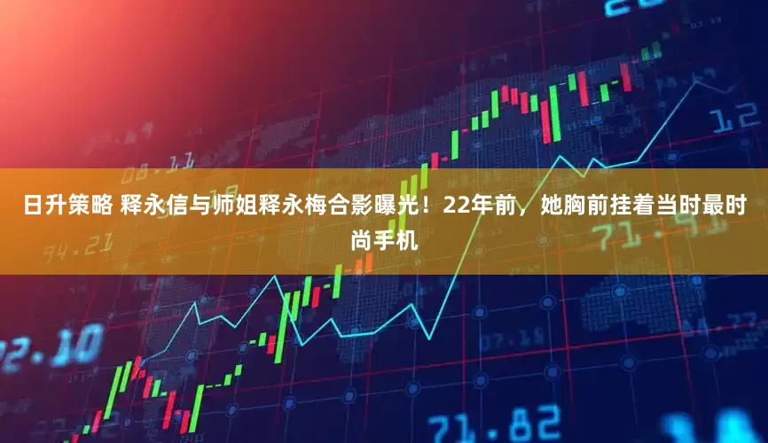 日升策略 释永信与师姐释永梅合影曝光！22年前，她胸前挂着当时最时尚手机