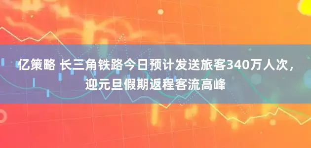 亿策略 长三角铁路今日预计发送旅客340万人次，迎元旦假期返程客流高峰