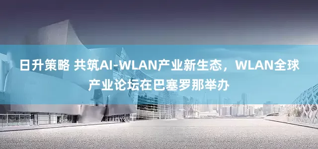 日升策略 共筑AI-WLAN产业新生态，WLAN全球产业论坛在巴塞罗那举办